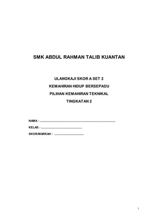 1
SMK ABDUL RAHMAN TALIB KUANTAN
ULANGKAJI SKOR A SET 2
KEMAHIRAN HIDUP BERSEPADU
PILIHAN KEMAHIRAN TEKNIKAL
TINGKATAN 2
NAMA : ..............................................................................................
KELAS : ...................................................
SKOR/MARKAH : .....................................
 