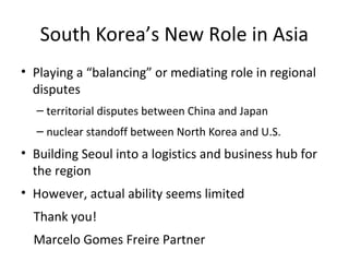 South Korea’s New Role in Asia
• Playing a “balancing” or mediating role in regional
disputes
– territorial disputes between China and Japan
– nuclear standoff between North Korea and U.S.
• Building Seoul into a logistics and business hub for
the region
• However, actual ability seems limited
Thank you!
Marcelo Gomes Freire Partner
 