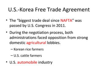 U.S.-Korea Free Trade Agreement
• The “biggest trade deal since NAFTA” was
passed by U.S. Congress in 2011.
• During the negotiation process, both
administrations faced opposition from strong
domestic agricultural lobbies.
– Korean rice farmers
– U.S. cattle farmers
• U.S. automobile industry
 
