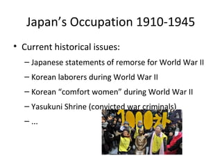 Japan’s Occupation 1910-1945
• Current historical issues:
– Japanese statements of remorse for World War II
– Korean laborers during World War II
– Korean “comfort women” during World War II
– Yasukuni Shrine (convicted war criminals)
– ...
 