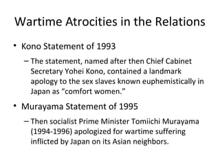 Wartime Atrocities in the Relations
• Kono Statement of 1993
– The statement, named after then Chief Cabinet
Secretary Yohei Kono, contained a landmark
apology to the sex slaves known euphemistically in
Japan as “comfort women.”
• Murayama Statement of 1995
– Then socialist Prime Minister Tomiichi Murayama
(1994-1996) apologized for wartime suffering
inflicted by Japan on its Asian neighbors.
 