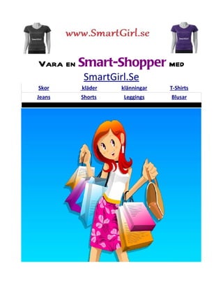 Vara en Smart-Shopper med
         SmartGirl.Se
Skor    kläder   klänningar   T-Shirts
Jeans   Shorts   Leggings     Blusar
 