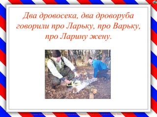Два дровосека, два дроворуба
говорили про Ларьку, про Варьку,
       про Ларину жену.




   Лазарева Лидия Андреевна, учитель начальных классов, Рижская основная школа «ПАРДАУГАВА», Рига, 2009
 