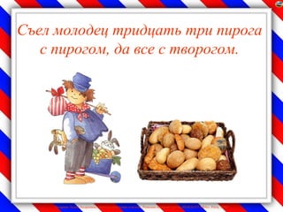 Съел молодец тридцать три пирога
   с пирогом, да все с творогом.




    Лазарева Лидия Андреевна, учитель начальных классов, Рижская основная школа «ПАРДАУГАВА», Рига, 2009
 
