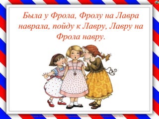 Была у Фрола, Фролу на Лавра
наврала, пойду к Лавру, Лавру на
          Фрола навру.




   Лазарева Лидия Андреевна, учитель начальных классов, Рижская основная школа «ПАРДАУГАВА», Рига, 2009
 