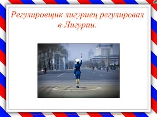 Регулировщик лигуриец регулировал
           в Лигурии.




    Лазарева Лидия Андреевна, учитель начальных классов, Рижская основная школа «ПАРДАУГАВА», Рига, 2009
 