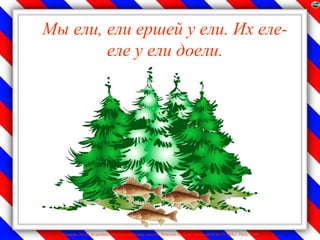 Мы ели, ели ершей у ели. Их еле-
        еле у ели доели.




  Лазарева Лидия Андреевна, учитель начальных классов, Рижская основная школа «ПАРДАУГАВА», Рига, 2009
 