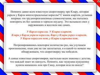 Помните давно всем известную скороговорку про Клару, которая
украла у Карла многострадальные кораллы? С каким азартом, услышав
   впервые эти труднопроизносимые словосочетания, мы пытались
  повторить их без запинки и терпели неудачу. Это вызывало смех у
                окружающих и веселило нас самих.

              У Карла кораллы. У Клары кларнет.
   Клара у Карла украла кораллы, Карл у Клары украл кларнет.
         У Карла кораллов нет, у Клары кларнета нет.

    Потренировавшись некоторое количество раз, мы улучшаем
 произношение, язык уже не так заплетается, и в какой-то момент мы
          обнаруживаем, что скороговорку мы победили.

А самые известные скороговорки, настолько всем знакомы с детства,
 что каждый знает их наизусть. Помните, как «кукушка кукушонку
      купила капюшон» или про Сашу, которая шла по шоссе?

         Лазарева Лидия Андреевна, учитель начальных классов, Рижская основная школа «ПАРДАУГАВА», Рига, 2009
 