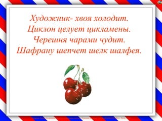 Художник- хвоя холодит.
 Циклон целует цикламены.
   Черешня чарами чудит.
Шафрану шепчет шелк шалфея.




   Лазарева Лидия Андреевна, учитель начальных классов, Рижская основная школа «ПАРДАУГАВА», Рига, 2009
 