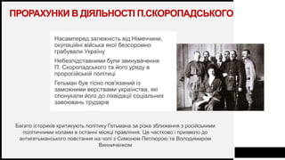 FIRSTUP
CONSULTANTS
ПРОРАХУНКИ В ДІЯЛЬНОСТІ П.СКОРОПАДСЬКОГО
Насамперед залежність від Німеччини,
окупаційні війська якої безсоромно
грабували Україну
Небезпідставними були звинувачення
П. Скоропадського та його уряду в
проросійській політиці
Гетьман був тісно пов'язаний із
заможними верствами українства, які
спонукали його до ліквідації соціальних
завоювань трударів
10
Багато істориків критикують політику Гетьмана за різке зближення з російськими
політичними колами в останні місяці правління. Це частково і призвело до
антигетьманського повстання на чолі з Симоном Петлюрою та Володимиром
Винниченком
 