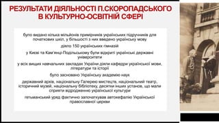 FIRSTUP
CONSULTANTS
РЕЗУЛЬТАТИ ДІЯЛЬНОСТІ П.СКОРОПАДСЬКОГО
В КУЛЬТУРНО-ОСВІТНІЙ СФЕРІ
було видано кілька мільйонів примірників українських підручників для
початкових шкіл, у більшості з них введено українську мову
діяло 150 українських гімназій
у Києві та Кам’янці-Подільському були відкриті українські державні
університети
у всіх вищих навчальних закладах України діяли кафедри української мови,
літератури та історії
було засновано Українську академію наук
державний архів, національну Галерею мистецтв, національний театр,
історичний музей, національну бібліотеку, десятки інших установ, що мали
сприяти відродженню української культури
гетьманський уряд фактично започаткував автокефалію Української
православної церкви
8
 