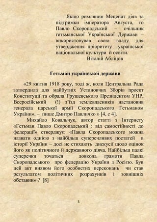3
Якщо римлянин Меценат діяв за
підтримки імператора Августа, то
Павло Скоропадський – очільник
гетьманської Української Держави –
використовував свою владу для
утвердження пріоритету української
національної культури й освіти.
Віталій Абліцов
Гетьман української держави
«29 квітня 1918 року, тоді ж, коли Центральна Рада
затвердила для майбутніх Установчих Зборів проект
Конституції та обрала Грушевського Президентом УНР,
Всеросійський (!) з’їзд землевласників настановив
генерала царської армії Скоропадського Гетьманом
України», – пише Дмитро Павличко » [4, c 4].
Михайло Ковальчук, автор статті з Інтернету
«Гетьман Павло Скоропадський : від самостійності до
федерації» стверджує: «Павла Скоропадського можна
назвати однією з найбільш суперечливих постатей в
історії України – досі не стихають дискусії щодо оцінок
його як політичного й державного діяча. Найбільш палкі
суперечки точаться довкола грамоти Павла
Скоропадського про федерацію України з Росією. Був
цей акт виявом його особистих переконань чи став
результатом політичних розрахунків і зовнішніх
обставин» ? [8]
 