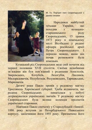 4
М. Ге. Портрет пані Скоропадської з
двома синами
Народився майбутній
гетьман України, що
походив з козацько-
старшинського роду
Скоропадських, 15 травня
1873 року в німецькому
місті Вістбадені у родині
офіцера російської армії
Петра Скоропадського. І
першою мовою, якою він
почав розмовляти була
німецька.
Козацький рід Скоропадських веде свій початок від
першої половини ХVII століття. Своїми шлюбними
зв’язками він був пов’язаний з родинами Апостолів,
Закревських, Кочубеїв, Лизогубів, Лисенків,
Милорадовичів, Полуботків, Розумовських, Тарнавських,
Маркевичів.
Дитячі роки Павло провів у родовому маєтку
Тростянець Харківської губернії. Треба відзначити, що
родина Скоропадських намагалася у побуті
дотримуватися українських звичаїв. У родовому маєтку
Скоропадських була велика колекція предметів
української старовини.
Навчався Павло спочатку у Стародубській гімназії.
1886 року вступив до Петербурзького Пажеського
корпусу, закінчивши його 1893 року. Призначено його
 