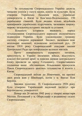 7
За гетьманства Скоропадського Україна досягла
чималих успіхів у галузі науки, освіти та культури. Була
створена Українська Академія наук, українські
університети в Києві та Кам’янці-Подільському, 150
українських гімназій. Було видано кілька мільйонів
примірників українських підручників, засновано широку
мережу загальнокультурних закладів та установ.
Більшість істориків вважають період
гетьманування Скоропадського періодом економічного
піднесення України. Було удосконалено грошову
систему, створено державний бюджет, засновано нові
акціонерні компанії, відновлено залізничний рух. 29
квітня 1918 року Скоропадський скасував закони
Центральної Ради про конфіскацію великих маєтків.
Проте невирішеність аграрного питання,
присутність в Україні іноземних військ, відсутність
власної боєздатної армії та поразка держав центрального
блоку призвели до краху Гетьманату. Скориставшись
згаданими вище обставинами, більшовики примусили
Павла Скоропадського зректись гетьманства й втекти з
Києва.
Скоропадський виїхав до Німеччини, на протязі
двох років жив у Швейцарії, потім у м. Ванзеє біля
Берліна.
Завдяки зусиллям П. Скоропадського 1926 року
було створено Український науковий інститут при
Берлінському університеті.
Помер він 26 квітня 1945 року у лікарні монастиря
Меттен. Похований у м. Оберсдорфі в родинному склепі
Скоропадських.
 