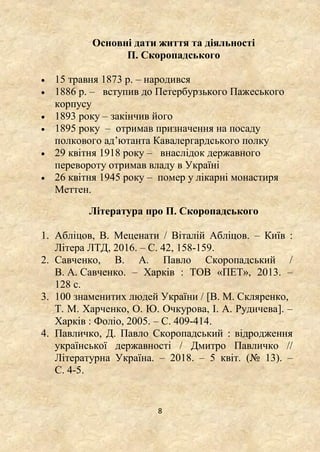 8
Основні дати життя та діяльності
П. Скоропадського
 15 травня 1873 р. – народився
 1886 р. – вступив до Петербурзького Пажеського
корпусу
 1893 року – закінчив його
 1895 року – отримав призначення на посаду
полкового ад’ютанта Кавалергардського полку
 29 квітня 1918 року – внаслідок державного
перевороту отримав владу в Україні
 26 квітня 1945 року – помер у лікарні монастиря
Меттен.
Література про П. Скоропадського
1. Абліцов, В. Меценати / Віталій Абліцов. – Київ :
Літера ЛТД, 2016. – С. 42, 158-159.
2. Савченко, В. А. Павло Скоропадський /
В. А. Савченко. – Харків : ТОВ «ПЕТ», 2013. –
128 с.
3. 100 знаменитих людей України / [В. М. Скляренко,
Т. М. Харченко, О. Ю. Очкурова, І. А. Рудичева]. –
Харків : Фоліо, 2005. – С. 409-414.
4. Павличко, Д. Павло Скоропадський : відродження
української державності / Дмитро Павличко //
Літературна Україна. – 2018. – 5 квіт. (№ 13). –
С. 4-5.
 