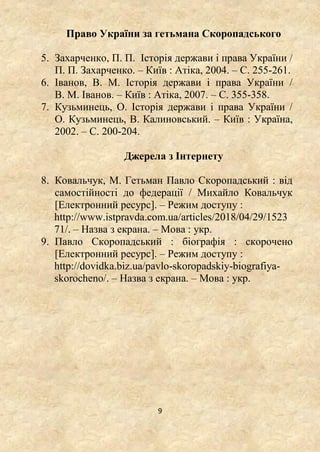 9
Право України за гетьмана Скоропадського
5. Захарченко, П. П. Історія держави і права України /
П. П. Захарченко. – Київ : Атіка, 2004. – С. 255-261.
6. Іванов, В. М. Історія держави і права України /
В. М. Іванов. – Київ : Атіка, 2007. – С. 355-358.
7. Кузьминець, О. Історія держави і права України /
О. Кузьминець, В. Калиновський. – Київ : Україна,
2002. – С. 200-204.
Джерела з Інтернету
8. Ковальчук, М. Гетьман Павло Скоропадський : від
самостійності до федерації / Михайло Ковальчук
[Електронний ресурс]. – Режим доступу :
http://www.istpravda.com.ua/articles/2018/04/29/1523
71/. – Назва з екрана. – Мова : укр.
9. Павло Скоропадський : біографія : скорочено
[Електронний ресурс]. – Режим доступу :
http://dovidka.biz.ua/pavlo-skoropadskiy-biografiya-
skorocheno/. – Назва з екрана. – Мова : укр.
 