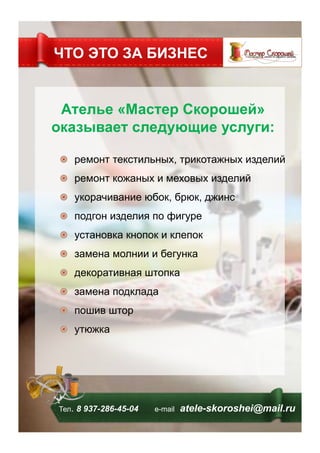 Ателье «Мастер Скорошей»
оказывает следующие услуги:
!   ремонт текстильных, трикотажных изделий
!   ремонт кожаных и меховых изделий
!   укорачивание юбок, брюк, джинс
!   подгон изделия по фигуре
!   установка кнопок и клепок
!   замена молнии и бегунка
!   декоративная штопка
!   замена подклада
!   пошив штор
!   утюжка
ЧТО ЭТО ЗА БИЗНЕС
Тел. 8 937-286-45-04 е-mail atele-skoroshei@mail.ru
 