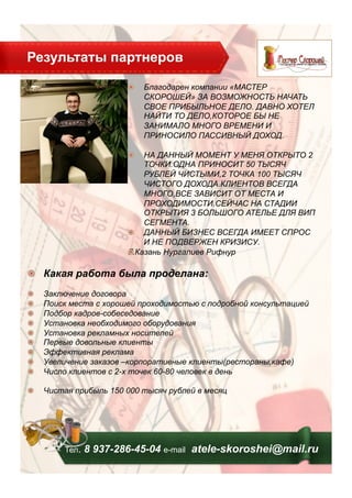 Результаты партнеров
Тел. 8 937-286-45-04 е-mail atele-skoroshei@mail.ru
!   Благодарен компании «МАСТЕР
СКОРОШЕЙ» ЗА ВОЗМОЖНОСТЬ НАЧАТЬ
СВОЕ ПРИБЫЛЬНОЕ ДЕЛО. ДАВНО ХОТЕЛ
НАЙТИ ТО ДЕЛО,КОТОРОЕ БЫ НЕ
ЗАНИМАЛО МНОГО ВРЕМЕНИ И
ПРИНОСИЛО ПАССИВНЫЙ ДОХОД.
!   НА ДАННЫЙ МОМЕНТ У МЕНЯ ОТКРЫТО 2
ТОЧКИ.ОДНА ПРИНОСИТ 50 ТЫСЯЧ
РУБЛЕЙ ЧИСТЫМИ,2 ТОЧКА 100 ТЫСЯЧ
ЧИСТОГО ДОХОДА.КЛИЕНТОВ ВСЕГДА
МНОГО,ВСЕ ЗАВИСИТ ОТ МЕСТА И
ПРОХОДИМОСТИ.СЕЙЧАС НА СТАДИИ
ОТКРЫТИЯ 3 БОЛЬШОГО АТЕЛЬЕ ДЛЯ ВИП
СЕГМЕНТА.
!   ДАННЫЙ БИЗНЕС ВСЕГДА ИМЕЕТ СПРОС
И НЕ ПОДВЕРЖЕН КРИЗИСУ. !  
Г.Казань Нургалиев Рифнур
!   Какая работа была проделана:
!   Заключение договора
!   Поиск места с хорошей проходимостью с подробной консультацией
!   Подбор кадров-собеседование
!   Установка необходимого оборудования
!   Установка рекламных носителей
!   Первые довольные клиенты
!   Эффективная реклама
!   Увеличение заказов –корпоративные клиенты(рестораны,кафе)
!   Число клиентов с 2-х точек 60-80 человек в день
!   Чистая прибыль 150 000 тысяч рублей в месяц
 