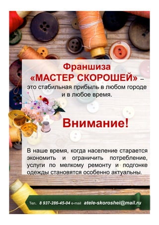 Тел. 8 937-286-45-04 е-mail atele-skoroshei@mail.ru
Франшиза
«МАСТЕР СКОРОШЕЙ» –
это стабильная прибыль в любом городе
и в любое время.
Внимание!
В наше время, когда население старается
экономить и ограничить потребление,
услуги по мелкому ремонту и подгонке
одежды становятся особенно актуальны.
 