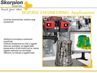 Controllo dimensionale, verifiche degli scostamenti 
Verifiche di simmetria e andamenti superficiali. 
Verifiche scostamenti tra CAD e oggetto reale (es: prototipo), tra oggetti della stessa serie o di lotti diversi (ad es. stesso oggetto realizzato con tecnologie differenti), tra stampo e oggetto reale.  