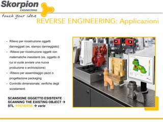 SCANSIONE OGGETTO ESISTENTE SCANNING THE EXISTING OBJECT  STL REVERSE  varie 
-Rilievo per ricostruzione oggetti danneggiati (es. stampo danneggiato) 
--Rilievo per ricostruzione oggetti con matematiche inesistenti (es. oggetto di cui si vuole avviare una nuova produzione o archiviazione) 
--Rilievo per assemblaggio pezzi o progettazione packaging 
-Controllo dimensionale, verifiche degli scostamenti  
