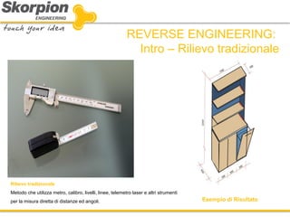 REVERSE ENGINEERING: Intro – Rilievo tradizionale 
Esempio di Risultato 
Rilievo tradizionale 
Metodo che utilizza metro, calibro, livelli, linee, telemetro laser e altri strumenti per la misura diretta di distanze ed angoli.  