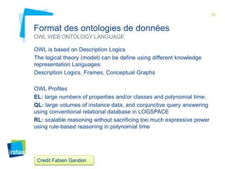 29 
Format des ontologies de données 
OWL WEB ONTOLOGY LANGUAGE 
OWL is based on Description Logics 
The logical theory (model) can be define using different knowledge 
representation Languages: 
Description Logics, Frames, Conceptual Graphs 
OWL Profiles 
EL: large numbers of properties and/or classes and polynomial time. 
QL: large volumes of instance data, and conjunctive query answering 
using conventional relational database in LOGSPACE 
RL: scalable reasoning without sacrificing too much expressive power 
using rule-based reasoning in polynomial time 
Credit Fabien Gandon 
 