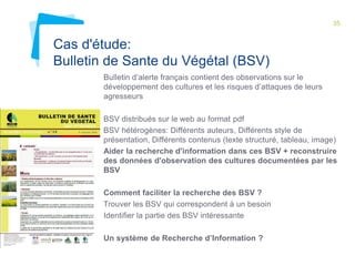 35 
Cas d'étude: 
Bulletin de Sante du Végétal (BSV) 
Bulletin d’alerte français contient des observations sur le 
développement des cultures et les risques d’attaques de leurs 
agresseurs 
BSV distribués sur le web au format pdf 
BSV hétérogènes: Différents auteurs, Différents style de 
présentation, Différents contenus (texte structuré, tableau, image) 
Aider la recherche d'information dans ces BSV + reconstruire 
des données d'observation des cultures documentées par les 
BSV 
Comment faciliter la recherche des BSV ? 
Trouver les BSV qui correspondent à un besoin 
Identifier la partie des BSV intéressante 
Un système de Recherche d’Information ? 
 