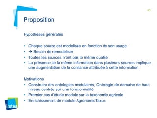 43 
Proposition 
Hypothèses générales 
• Chaque source est modelisée en fonction de son usage 
•  Besoin de remodeliser 
• Toutes les sources n’ont pas la même qualité 
• La présence de la même information dans plusieurs sources implique 
une augmentation de la confiance attribuée à cette information 
Motivations 
• Construire des ontologies modulaires, Ontologie de domaine de haut 
niveau centrée sur une fonctionnalité 
• Premier cas d’étude module sur la taxonomie agricole 
• Enrichissement de module AgronomicTaxon 
 