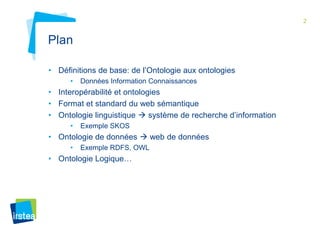 2 
Plan 
• Définitions de base: de l’Ontologie aux ontologies 
• Données Information Connaissances 
• Interopérabilité et ontologies 
• Format et standard du web sémantique 
• Ontologie linguistique  système de recherche d’information 
• Exemple SKOS 
• Ontologie de données  web de données 
• Exemple RDFS, OWL 
• Ontologie Logique… 
 
