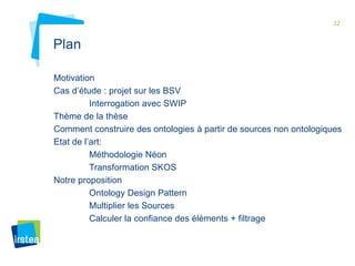 32 
Plan 
Motivation 
Cas d’étude : projet sur les BSV 
Interrogation avec SWIP 
Thème de la thèse 
Comment construire des ontologies à partir de sources non ontologiques 
Etat de l’art: 
Méthodologie Néon 
Transformation SKOS 
Notre proposition 
Ontology Design Pattern 
Multiplier les Sources 
Calculer la confiance des éléments + filtrage 
 