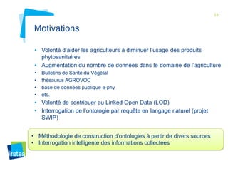 33 
Motivations 
• Volonté d’aider les agriculteurs à diminuer l’usage des produits 
phytosanitaires 
• Augmentation du nombre de données dans le domaine de l’agriculture 
• Bulletins de Santé du Végétal 
• thésaurus AGROVOC 
• base de données publique e-phy 
• etc. 
• Volonté de contribuer au Linked Open Data (LOD) 
• Interrogation de l’ontologie par requête en langage naturel (projet 
SWIP) 
• Méthodologie de construction d’ontologies à partir de divers sources 
• Interrogation intelligente des informations collectées 
 