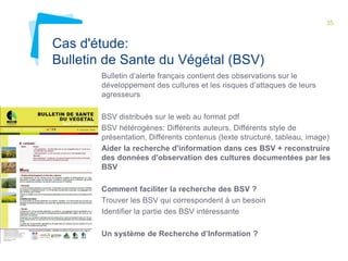 35 
Cas d'étude: 
Bulletin de Sante du Végétal (BSV) 
Bulletin d’alerte français contient des observations sur le 
développement des cultures et les risques d’attaques de leurs 
agresseurs 
BSV distribués sur le web au format pdf 
BSV hétérogènes: Différents auteurs, Différents style de 
présentation, Différents contenus (texte structuré, tableau, image) 
Aider la recherche d'information dans ces BSV + reconstruire 
des données d'observation des cultures documentées par les 
BSV 
Comment faciliter la recherche des BSV ? 
Trouver les BSV qui correspondent à un besoin 
Identifier la partie des BSV intéressante 
Un système de Recherche d’Information ? 
 
