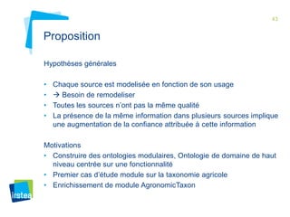 43 
Proposition 
Hypothèses générales 
• Chaque source est modelisée en fonction de son usage 
•  Besoin de remodeliser 
• Toutes les sources n’ont pas la même qualité 
• La présence de la même information dans plusieurs sources implique 
une augmentation de la confiance attribuée à cette information 
Motivations 
• Construire des ontologies modulaires, Ontologie de domaine de haut 
niveau centrée sur une fonctionnalité 
• Premier cas d’étude module sur la taxonomie agricole 
• Enrichissement de module AgronomicTaxon 
 