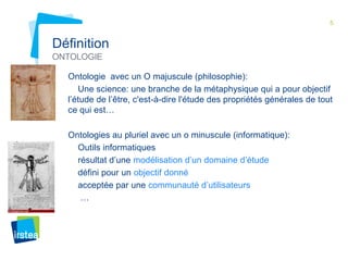 5 
Définition 
ONTOLOGIE 
Ontologie avec un O majuscule (philosophie): 
Une science: une branche de la métaphysique qui a pour objectif 
l’étude de l’être, c'est-à-dire l'étude des propriétés générales de tout 
ce qui est… 
Ontologies au pluriel avec un o minuscule (informatique): 
Outils informatiques 
résultat d’une modélisation d’un domaine d’étude 
défini pour un objectif donné 
acceptée par une communauté d’utilisateurs 
… 
 