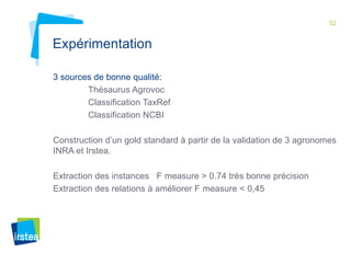 52 
Expérimentation 
3 sources de bonne qualité: 
Thésaurus Agrovoc 
Classification TaxRef 
Classification NCBI 
Construction d’un gold standard à partir de la validation de 3 agronomes 
INRA et Irstea. 
Extraction des instances F measure > 0.74 très bonne précision 
Extraction des relations à améliorer F measure < 0,45 
 