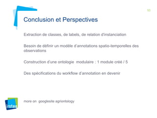 53 
Conclusion et Perspectives 
Extraction de classes, de labels, de relation d'instanciation 
Besoin de définir un modèle d’annotations spatio-temporelles des 
observations 
Construction d’une ontologie modulaire : 1 module créé / 5 
Des spécifications du workflow d’annotation en devenir 
more on googlesite agriontology 
 