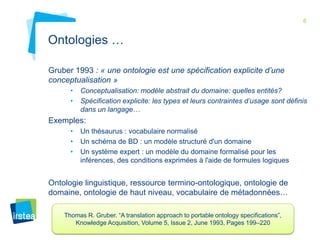 6 
Ontologies … 
Gruber 1993 : « une ontologie est une spécification explicite d’une 
conceptualisation » 
• Conceptualisation: modèle abstrait du domaine: quelles entités? 
• Spécification explicite: les types et leurs contraintes d’usage sont définis 
dans un langage… 
Exemples: 
• Un thésaurus : vocabulaire normalisé 
• Un schéma de BD : un modèle structuré d'un domaine 
• Un système expert : un modèle du domaine formalisé pour les 
inférences, des conditions exprimées à l'aide de formules logiques 
Ontologie linguistique, ressource termino-ontologique, ontologie de 
domaine, ontologie de haut niveau, vocabulaire de métadonnées… 
Thomas R. Gruber. “A translation approach to portable ontology specifications”, 
Knowledge Acquisition, Volume 5, Issue 2, June 1993, Pages 199–220 
 