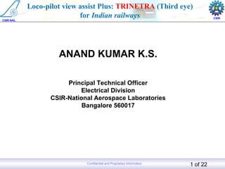 Aerospace Electronics and Systems Division
CSIR-National Aerospace Laboratories, India 1 of 22Confidential and Proprietary Information
CSIR-NAL
CSIR
Loco-pilot view assist Plus: TRINETRA (Third eye)
for Indian railways
ANAND KUMAR K.S.
Principal Technical Officer
Electrical Division
CSIR-National Aerospace Laboratories
Bangalore 560017
 