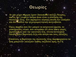    Αλ θαη κέρξη ζήκεξα έρνπλ δηαηππσζεί πνιιέο ζεσξίεο,
    θαλείο δελ γλσξίδεη αθόκα πνηα είλαη ε ζύζηαζε ηεο
    ζθνηεηλήο ύιεο πνπ παξακέλεη αόξαηε επεηδή δελ εθπέκπεη
    θαη δελ δηαζιά ηελ ειεθηξνκαγλεηηθή αθηηλνβνιία.
    Όκσο παξόιν πνπ δελ κπνξεί λα αληρλεπηεί άκεζα, ην
    κπζηεξηώδεο πιηθό, πνπ εθηηκάηαη όηη είλαη πέληε θνξέο
    πεξηζζόηεξν από ηελ θαλνληθή ύιε, γίλεηαη αληηιεπηό
    επεηδή αξθεί βαξπηηθή έιμε ζηα άζηξα θαη ηνπο γαιαμίεο.
    Επηπιένλ, ε βαξύηεηα ηεο ζθνηεηλήο ύιεο παξακνξθώλεη ην
    θσο καθξηλώλ γαιαμηώλ θαζώο ηαμηδεύεη πξνο ηε Γε.
 