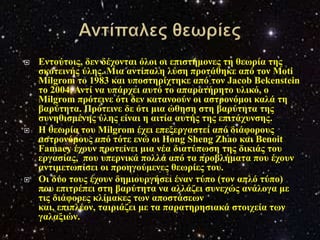    Δληνύηνηο, δελ δέρνληαη όινη νη επηζηήκνλεο ηε ζεσξία ηεο
    ζθνηεηλήο ύιεο. Μηα αληίπαιε ιύζε πξνηάζεθε από ηνλ Moti
    Milgrom ην 1983 θαη ππνζηεξίρηεθε από ηνλ Jacob Bekenstein
    ην 2004, Αληί λα ππάξρεη απηό ην απαξαηήξεην πιηθό, ν
    Milgrom πξόηεηλε όηη δελ θαηαλννύλ νη αζηξνλόκνη θαιά ηε
    βαξύηεηα. Πξόηεηλε δε όηη κηα ώζεζε ζηε βαξύηεηα ηεο
    ζπλεζηζκέλεο ύιεο είλαη ε αηηία απηήο ηεο επηηάρπλζεο.
   Η ζεσξία ηνπ Milgrom έρεη επεμεξγαζηεί από δηάθνξνπο
    αζηξνλόκνπο από ηόηε ελώ νη Hong Sheng Zhao θαη Benoit
    Famaey έρνπλ πξνηείλεη κηα λέα δηαηύπσζε ηεο δηθηάο ηνπ
    εξγαζίαο, πνπ ππεξληθά πνιιά από ηα πξνβιήκαηα πνπ έρνπλ
    αληηκεησπίζεη νη πξνεγνύκελεο ζεσξίεο ηνπ.
   Οη δύν ηνπο έρνπλ δεκηνπξγήζεη έλαλ ηύπν (ηνλ απιό ηύπν)
    πνπ επηηξέπεη ζηε βαξύηεηα λα αιιάδεη ζπλερώο αλάινγα κε
    ηηο δηάθνξεο θιίκαθεο ησλ απνζηάζεσλ
    θαη, επηπιένλ, ηαηξηάδεη κε ηα παξαηεξεζηαθά ζηνηρεία ησλ
    γαιαμηώλ.
 