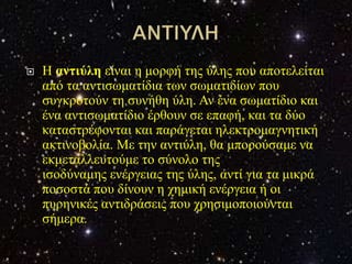    Η αληηύιε είλαη ε κνξθή ηεο ύιεο πνπ απνηειείηαη
    από ηα αληηζσκαηίδηα ησλ ζσκαηηδίσλ πνπ
    ζπγθξνηνύλ ηε ζπλήζε ύιε. Αλ έλα ζσκαηίδην θαη
    έλα αληηζσκαηίδην έξζνπλ ζε επαθή, θαη ηα δύν
    θαηαζηξέθνληαη θαη παξάγεηαη ειεθηξνκαγλεηηθή
    αθηηλνβνιία. Με ηελ αληηύιε, ζα κπνξνύζακε λα
    εθκεηαιιεπηνύκε ην ζύλνιν ηεο
    ηζνδύλακεο ελέξγεηαο ηεο ύιεο, αληί γηα ηα κηθξά
    πνζνζηά πνπ δίλνπλ ε ρεκηθή ελέξγεηα ή νη
    ππξεληθέο αληηδξάζεηο πνπ ρξεζηκνπνηνύληαη
    ζήκεξα.
 