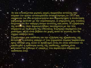    Αλ θαη εληνπίδνληαη κεξηθέο θνξέο ζσκαηίδηα αληηύιεο ζην
    ζύκπαλ (ην πξώην αληηζσκαηίδην αλαθαιύθηεθε ην 1933 θαη
    επξόθεηην γηα έλα αληηειεθηξόλην πνπ δεκηνύξγεζε ε ζπλάληεζε
    θνζκηθώλ αθηίλσλ κε ηελ αηκόζθαηξα), νη ζεκεξηλέο καο γλώζεηο
    δείρλνπλ όηη δελ ππάξρεη άηνκν αληηύιεο ζηε θύζε. Η εμαθάληζε
    ηεο αληηύιεο (πνπ δεκηνπξγήζεθε ηαπηόρξνλα κε ηελ ύιε
    ζύκθσλα κε ηε ζεσξία ηεο (Μεγάιεο Έθξεμεο) παξακέλεη έλα
    κπζηήξην, αιιά είλαη βέβαην όηη ρσξίο απηό ην γεγνλόο δελ ζα
    είρακε ππάξμεη πνηέ.
   Σύκθσλα κε κηα ππόζεζε γηα ηελ εμήγεζε ηεο εμαθάληζεο ηεο
    αληηύιεο, ε αληηύιε ππάξρεη ζ' έλα μερσξηζηό ζύκπαλ παξάιιειν
    πξνο ην δηθό καο, αιιά ην πξόβιεκα είλαη όηη είλαη αδύλαηνλ λα
    απνδεηρζεί ε νξζόηεηα απηήο ηεο ππόζεζεο, εθόζνλ είλαη
    αδύλαηνλ λα έξζνπκε ζ' επαθή κ' έλα παξάιιειν ζύκπαλ (αλ
    πθίζηαηαη έλα).
 