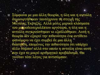    Σύκθσλα κε κηα άιιε ζεσξία, ε ύιε θαη ε αληηύιε
    δεκηνπξγήζεθαλ ηαπηόρξνλα ηε ζηηγκή ηεο
    Μεγάιεο Έθξεμεο. Αιιά κόιηο κεξηθά θιάζκαηα
    ηνπ κηθξνδεπηεξνιέπηνπ αξγόηεξα, ε ύιε θαη ε
    αληηύιε ζπγθξνύζηεθαλ θη εμαϋιώζεθαλ. Απηή ε
    ζεσξία δελ εμαηξεί ηελ πηζαλόηεηα έλα αληίζεην
    θαηλόκελν λα έρεη ζπκβεί ζε κηα άιιε
    δηάζηαζε, επνκέλσο ηελ πηζαλόηεηα όηη ππάξρεη
    άιιν ζύκπαλ αιιά ζην νπνίν ε αληηύιε είλαη απηή
    πνπ έρεη ην κηθξό αξηζκεηηθό πξνβάδηζκα. Θα
    γηλόηαλ ηόηε ιόγνο γηα αληηζύκπαλ.
 