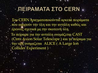 Σην CERN πξαγκαηνπνηνύληαη αξθεηά πεηξάκαηα
πνπ αθνξνύλ ηελ ύιε θαη ηελ αληηύιε θαζώο θαη
έξεπλεο ζρεηηθά κε ηελ ζθνηεηλή ύιε.
Τν πείξακα γηα ηελ αληηύιε νλνκάδεηαη CAST
(Cern Axion Solar Telescope ) θαη ην πείξακα γηα
ηελ πιε νλνκαδεηαη ALICE ( A Large Ion
Collider Experiment )
 