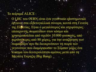 Τν πείξακα ALICE :
   Ο LHC ηνπ CERN είλαη έλα γηγαληηαίν επηζηεκνληθό
   όξγαλν, ζηα ειβεηνγαιιηθά ζύλνξα, θνληά ζηε Γελεύε
   ηεο Ειβεηίαο. Είλαη ν κεγαιύηεξνο θαη ηζρπξόηεξνο
   επηηαρπληήο ζσκαηηδίσλ ζηνλ θόζκν θαη
   ρξεζηκνπνηείηαη από ζρεδόλ 10.000 θπζηθνύο, από
   πεξηζζόηεξεο από 80 ρώξεο, γηα ηελ αλαδήηεζε ησλ
   ζσκαηηδίσλ πνπ ζα δηεπθξηλίζνπλ ηε ζεηξά ησλ
   γεγνλόησλ πνπ δηακόξθσζαλ ην Σύκπαλ κόιηο έλα
   θιάζκα ηνπ δεπηεξνιέπηνπ ακέζσο κεηά από ηε
   Μεγάιε Έθξεμε (Big Bang).
 