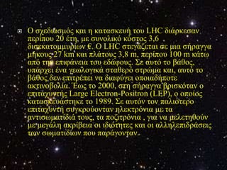    Ο ζρεδηαζκόο θαη ε θαηαζθεπή ηνπ LHC δηάξθεζαλ
    πεξίπνπ 20 έηε, κε ζπλνιηθό θόζηνο 3,6
    δηζεθαηνκκπξίσλ €. Ο LHC ζηεγάδεηαη ζε κηα ζήξαγγα
    κήθνπο 27 km θαη πιάηνπο 3,8 m, πεξίπνπ 100 m θάησ
    από ηελ επηθάλεηα ηνπ εδάθνπο. Σε απηό ην βάζνο,
    ππάξρεη έλα γεσινγηθά ζηαζεξό ζηξώκα θαη, απηό ην
    βάζνο δελ επηηξέπεη λα δηαθύγεη νπνηαδήπνηε
    αθηηλνβνιία. Έσο ην 2000, ζηε ζήξαγγα βξηζθόηαλ ν
    επηηαρπληήο Large Electron-Positron (LEP), ν νπνίνο
    θαηαζθεπάζηεθε ην 1989. Σε απηόλ ηνλ παιηόηεξν
    επηηαρπληή ζπγθξνύνληαλ ειεθηξόληα κε ηα
    αληηζσκαηίδηά ηνπο, ηα πνδηηξόληα , γηα λα κειεηεζνύλ
    κε κεγάιε αθξίβεηα νη ηδηόηεηεο θαη νη αιιειεπηδξάζεηο
    ησλ ζσκαηηδίσλ πνπ παξάγνληαλ.
 