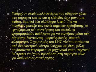    Υπάξρνπλ νθηώ αλειθπζηήξεο πνπ νδεγνύλ θάησ
    ζηε ζήξαγγα θαη αλ θαη ε θάζνδνο έρεη κόλν κηα
    ζηάζε, δηαξθεί έλα νιόθιεξν ιεπηό. Γηα λα
    θηλεζνύλ κεηαμύ ησλ νθηώ ζεκείσλ πξόζβαζεο, νη
    εξγαδόκελνη ζηε ζπληήξεζε θαη αζθάιεηα
    ρξεζηκνπνηνύλ πνδήιαηα γηα λα θηλεζνύλ κέζα ζηε
    ζήξαγγα, δηαλύνληαο -κεξηθέο θνξέο- αξθεηά
    ρηιηόκεηξα. Ο ρεηξηζκόο ηνπ LHC γίλεηαη απηόκαηα
    από έλα θεληξηθό θέληξν ειέγρνπ θαη έηζη, κόιηο
    αξρίζνπλ ηα πεηξάκαηα, νη κεραληθνί θαη νη ηερληθνί
    ζα πξέπεη λα έρνπλ πξόζβαζε ζηε ζήξαγγα κόλν
    γηα δηαδηθαζίεο ζπληήξεζεο.
 