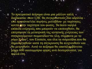    Τν πξαγκαηηθό πείξακα είλαη κηα κάιινλ απιή
    δηαδηθαζία: ζηνλ LHC ζα ζπγθξνπζηνύλ δύν αδξόληα -
    είηε πξσηόληα είηε ππξήλεο κνιύβδνπ- κε ηαρύηεηεο
    θνληά ζηελ ηαρύηεηα ηνπ θσηόο. Τα πνιύ πςειά
    επίπεδα ελέξγεηαο πνπ κπνξνύλ λα επηηεπρζνύλ, ζα
    επηηξέςνπλ ηε κεηαηξνπή ηεο θηλεηηθήο ελέξγεηαο ησλ
    ζπγθξνπόκελσλ ζσκαηηδίσλ ζε ύιε, ζύκθσλα κε ην
    λόκν E=mc2, ηνπ Einstein, θαη όια ηα ζσκαηίδηα πνπ ζα
    δεκηνπξγεζνύλ θαηά ηε ζύγθξνπζε ζα αληρλεπζνύλ θαη
    ζα κεηξεζνύλ. Απηό ην πείξακα ζα επαλαιακβάλεηαη
    κέρξη 600 εθαηνκκύξην θνξέο αλά δεπηεξόιεπην, γηα
    πνιιά έηε.
 