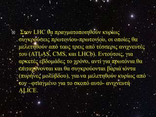     Σηνλ LHC ζα πξαγκαηνπνηεζνύλ θπξίσο
    ζπγθξνύζεηο πξσηνλίνπ-πξσηνλίνπ, νη νπνίεο ζα
    κειεηεζνύλ από ηνπο ηξεηο από ηέζζεξηο αληρλεπηέο
    ηνπ (ATLAS, CMS, θαη LHCb). Εληνύηνηο, γηα
    αξθεηέο εβδνκάδεο ην ρξόλν, αληί γηα πξσηόληα ζα
    επηηαρύλνληαη θαη ζα ζπγθξνύνληαη βαξηά ηόληα
    (ππξήλεο κνιύβδνπ), γηα λα κειεηεζνύλ θπξίσο από
    ηνλ –θηηαγκέλν γηα ην ζθνπό απηό- αληρλεπηή
    ALICE.
 
